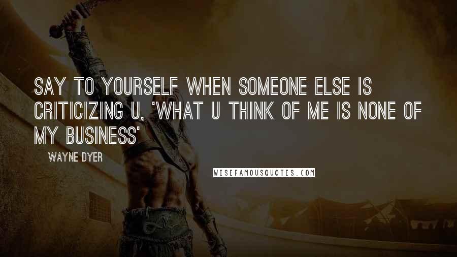 Wayne Dyer Quotes: Say to Yourself when Someone Else is Criticizing U, 'What U Think of Me is None of My Business'