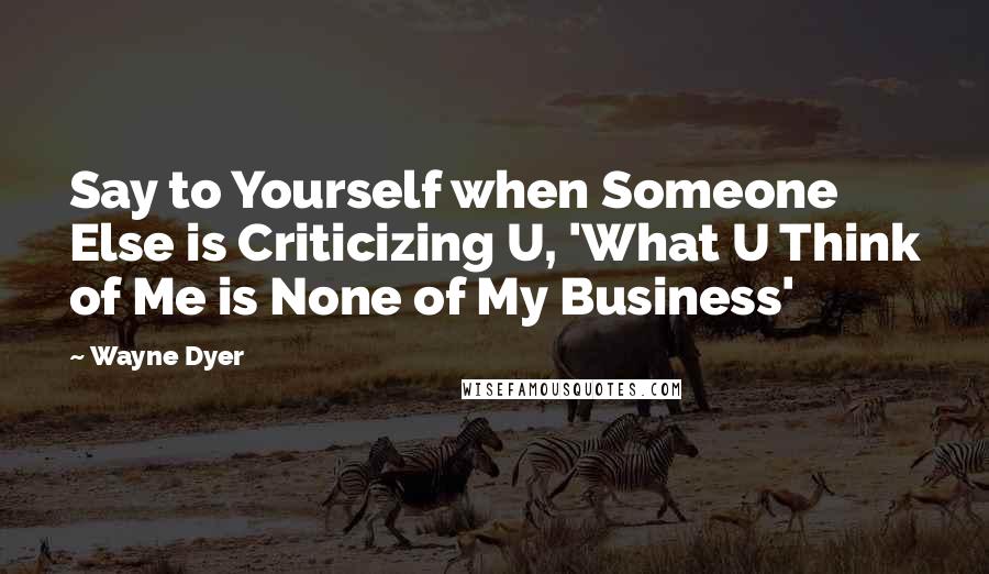 Wayne Dyer Quotes: Say to Yourself when Someone Else is Criticizing U, 'What U Think of Me is None of My Business'