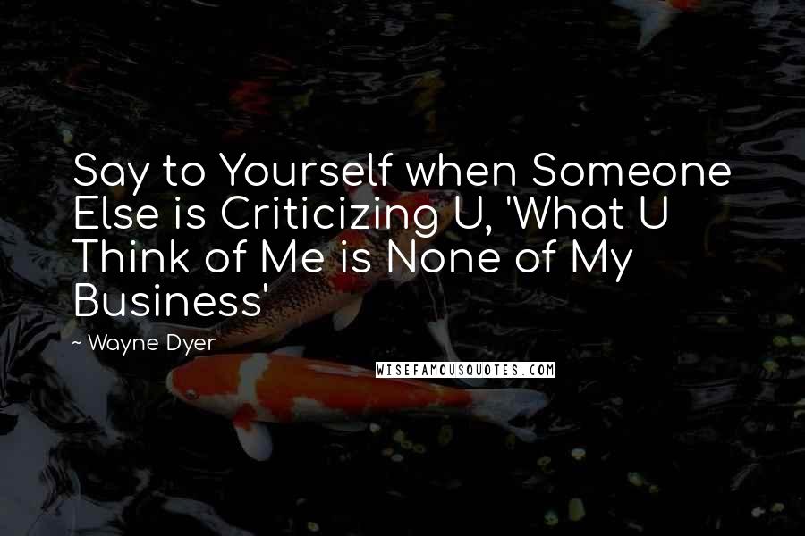 Wayne Dyer Quotes: Say to Yourself when Someone Else is Criticizing U, 'What U Think of Me is None of My Business'