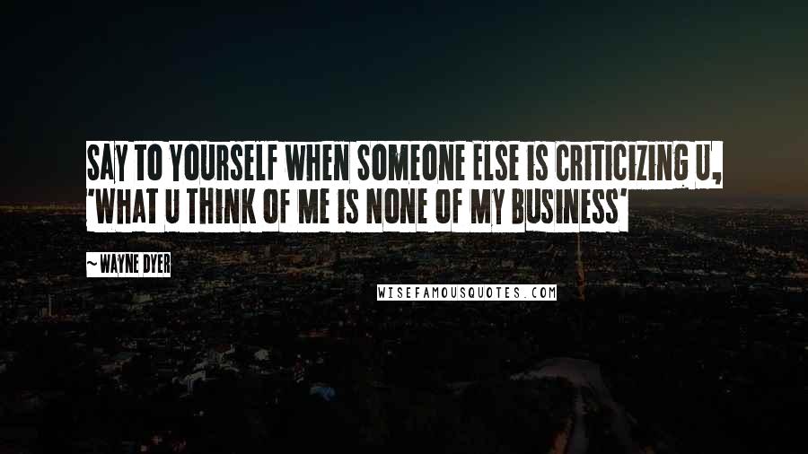 Wayne Dyer Quotes: Say to Yourself when Someone Else is Criticizing U, 'What U Think of Me is None of My Business'