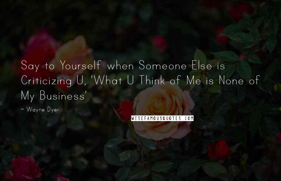 Wayne Dyer Quotes: Say to Yourself when Someone Else is Criticizing U, 'What U Think of Me is None of My Business'