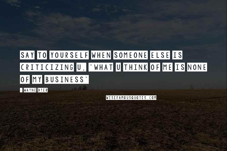Wayne Dyer Quotes: Say to Yourself when Someone Else is Criticizing U, 'What U Think of Me is None of My Business'