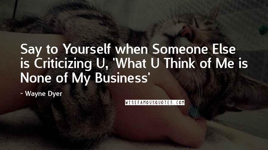 Wayne Dyer Quotes: Say to Yourself when Someone Else is Criticizing U, 'What U Think of Me is None of My Business'