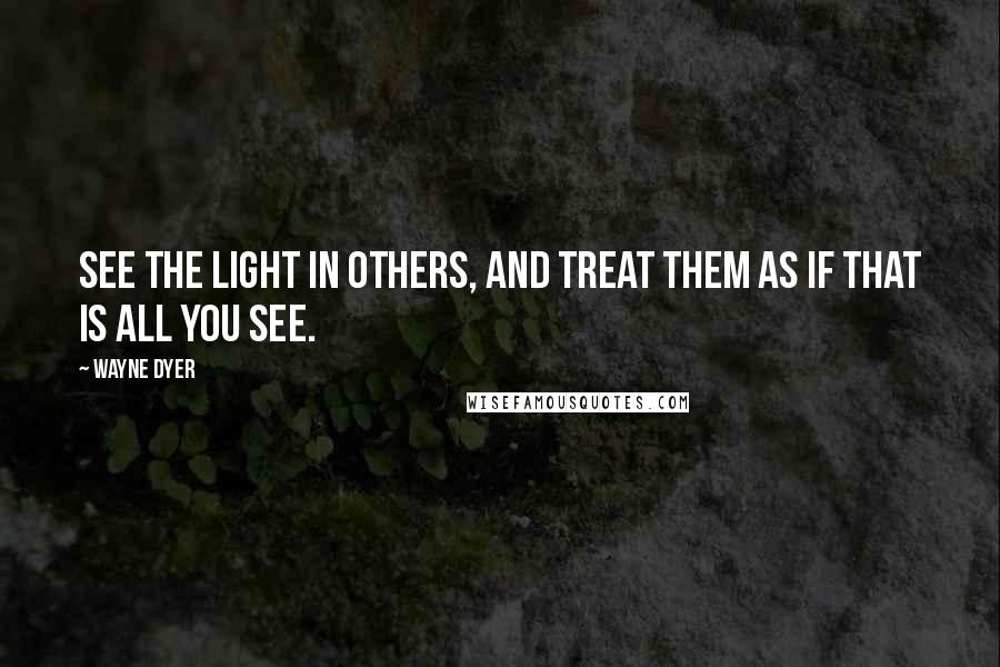 Wayne Dyer Quotes: See the Light in Others, and Treat Them as if That is All you See.