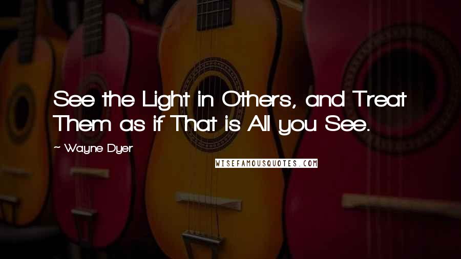 Wayne Dyer Quotes: See the Light in Others, and Treat Them as if That is All you See.