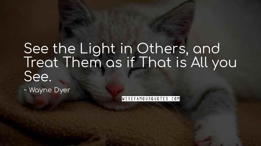 Wayne Dyer Quotes: See the Light in Others, and Treat Them as if That is All you See.