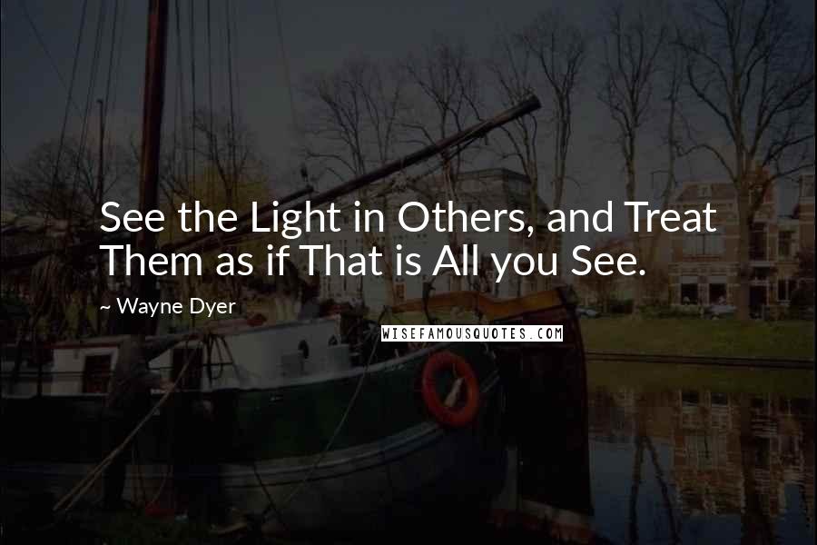 Wayne Dyer Quotes: See the Light in Others, and Treat Them as if That is All you See.