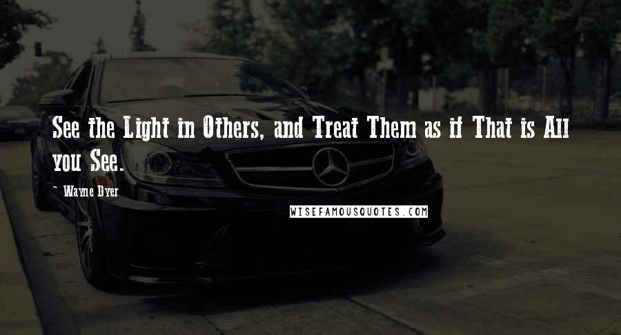 Wayne Dyer Quotes: See the Light in Others, and Treat Them as if That is All you See.