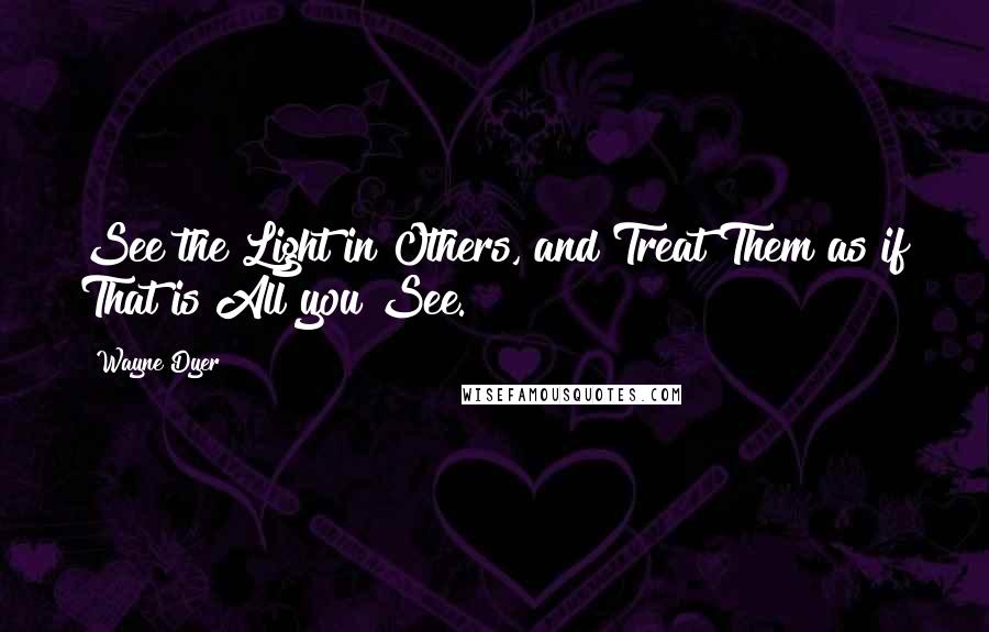 Wayne Dyer Quotes: See the Light in Others, and Treat Them as if That is All you See.