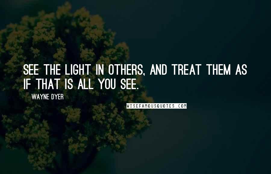 Wayne Dyer Quotes: See the Light in Others, and Treat Them as if That is All you See.