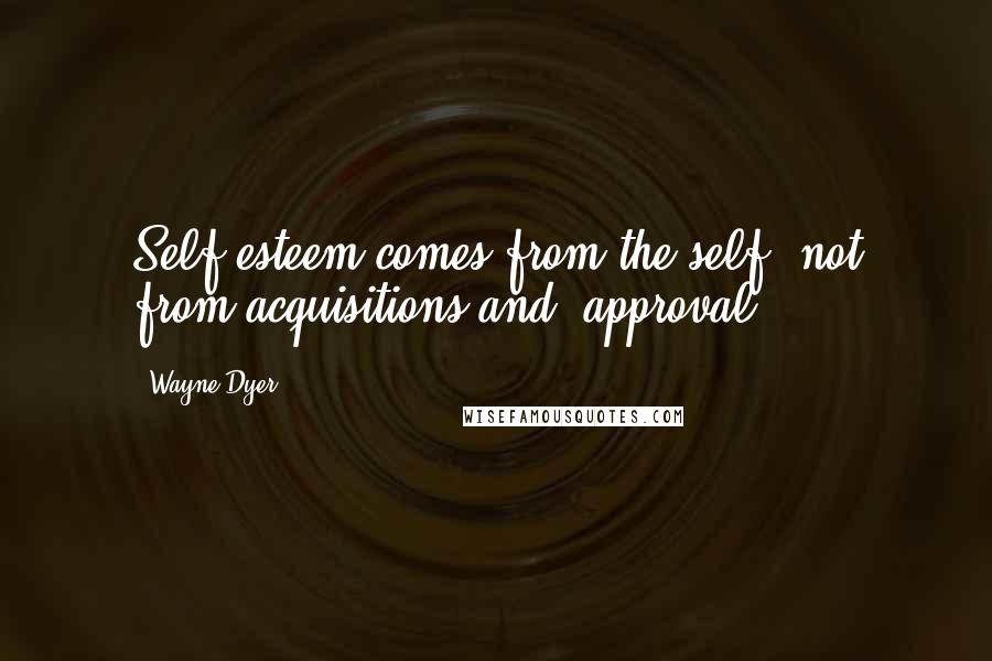 Wayne Dyer Quotes: Self-esteem comes from the self, not from acquisitions and  approval.