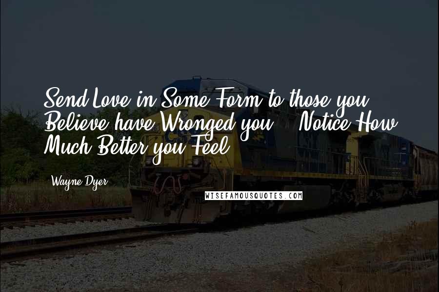 Wayne Dyer Quotes: Send Love in Some Form to those you Believe have Wronged you, & Notice How Much Better you Feel
