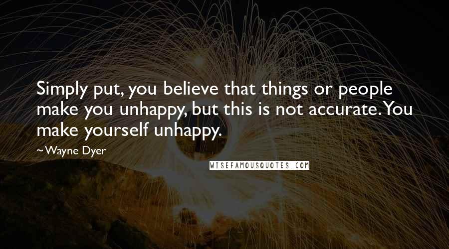 Wayne Dyer Quotes: Simply put, you believe that things or people make you unhappy, but this is not accurate. You make yourself unhappy.