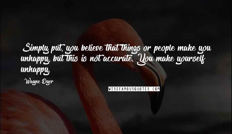 Wayne Dyer Quotes: Simply put, you believe that things or people make you unhappy, but this is not accurate. You make yourself unhappy.