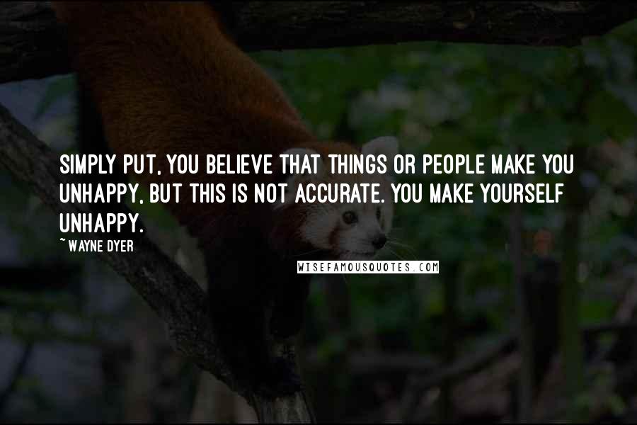 Wayne Dyer Quotes: Simply put, you believe that things or people make you unhappy, but this is not accurate. You make yourself unhappy.