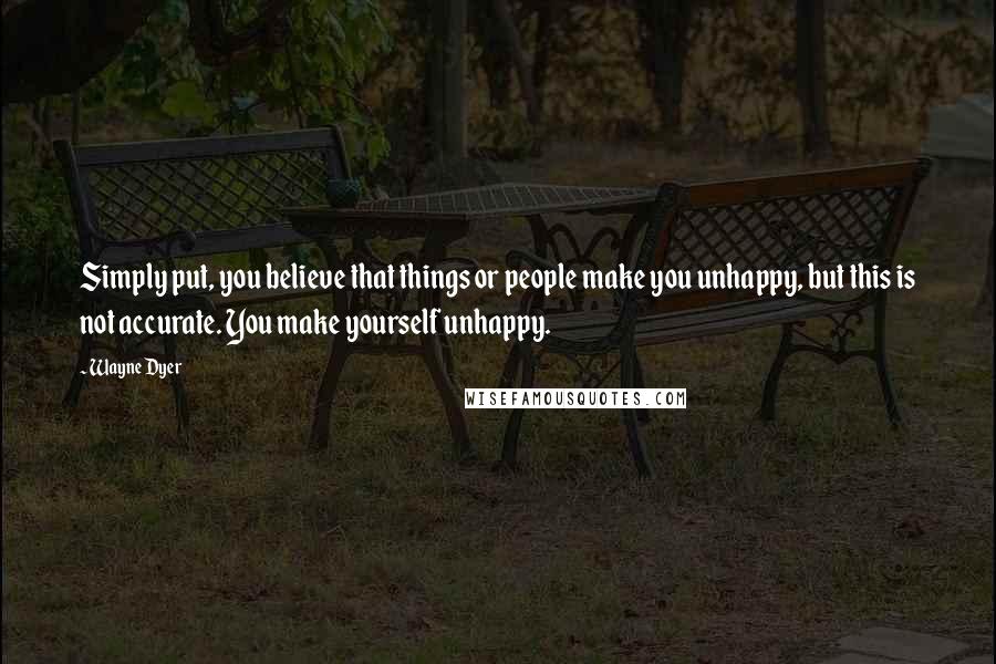 Wayne Dyer Quotes: Simply put, you believe that things or people make you unhappy, but this is not accurate. You make yourself unhappy.