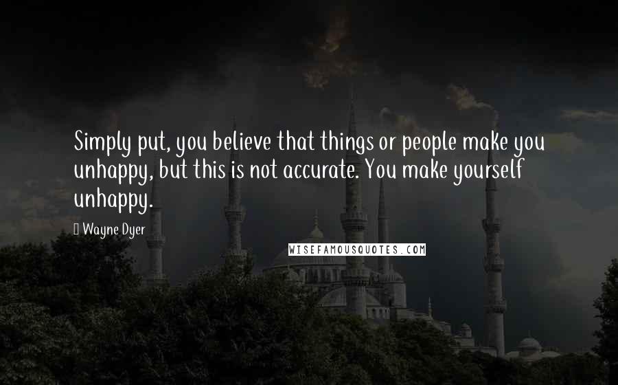 Wayne Dyer Quotes: Simply put, you believe that things or people make you unhappy, but this is not accurate. You make yourself unhappy.