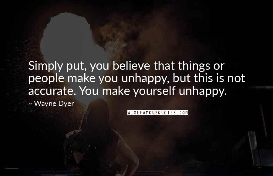 Wayne Dyer Quotes: Simply put, you believe that things or people make you unhappy, but this is not accurate. You make yourself unhappy.