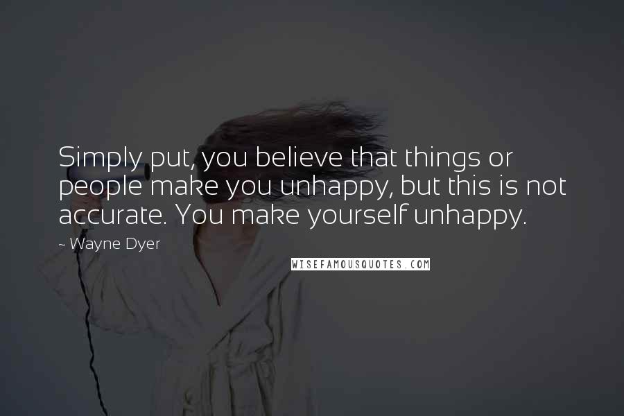 Wayne Dyer Quotes: Simply put, you believe that things or people make you unhappy, but this is not accurate. You make yourself unhappy.