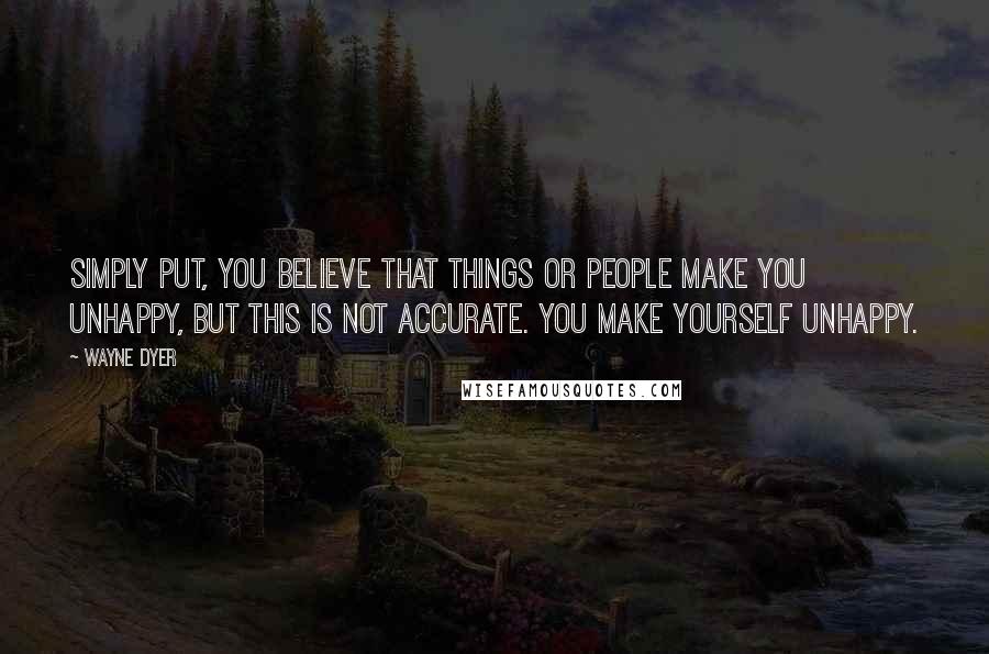 Wayne Dyer Quotes: Simply put, you believe that things or people make you unhappy, but this is not accurate. You make yourself unhappy.