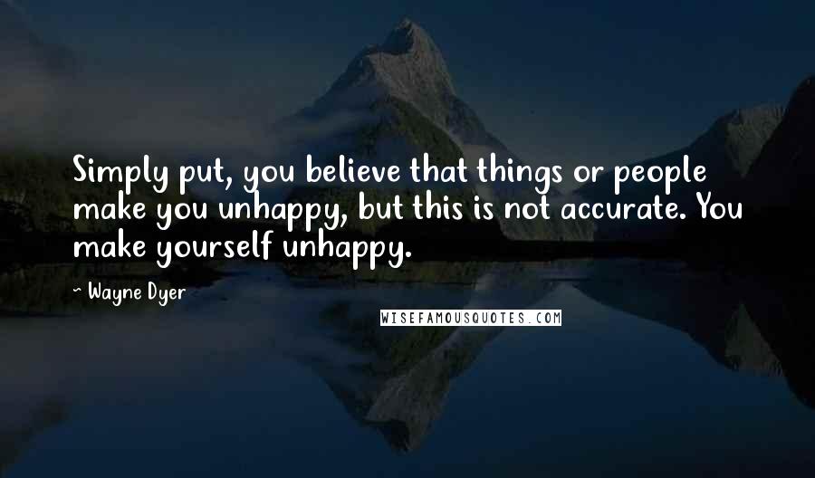 Wayne Dyer Quotes: Simply put, you believe that things or people make you unhappy, but this is not accurate. You make yourself unhappy.