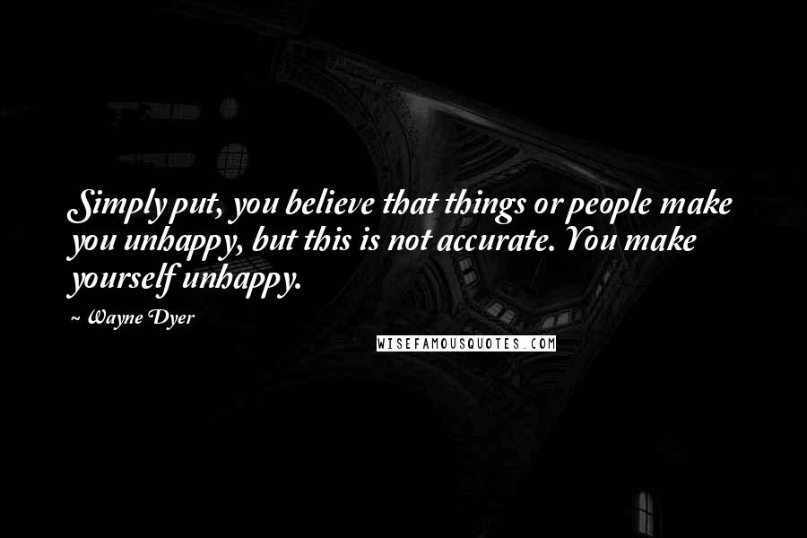 Wayne Dyer Quotes: Simply put, you believe that things or people make you unhappy, but this is not accurate. You make yourself unhappy.