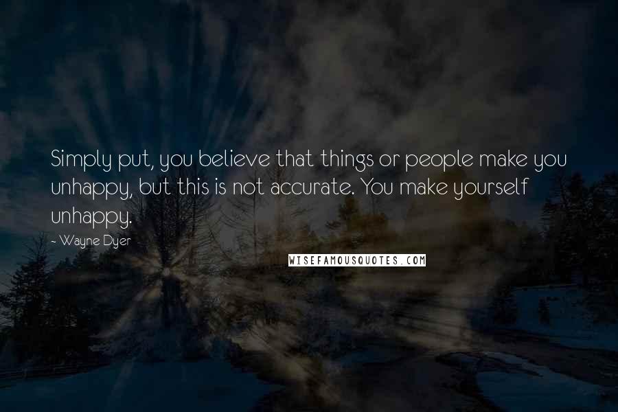 Wayne Dyer Quotes: Simply put, you believe that things or people make you unhappy, but this is not accurate. You make yourself unhappy.