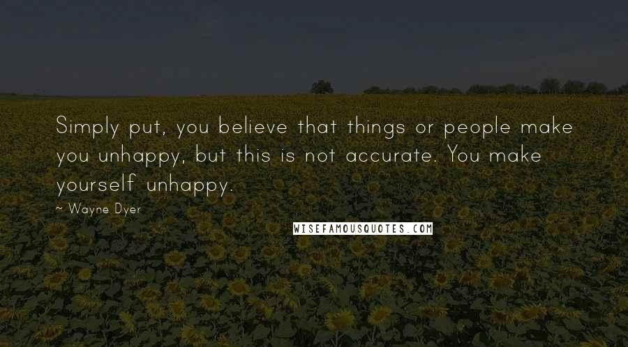 Wayne Dyer Quotes: Simply put, you believe that things or people make you unhappy, but this is not accurate. You make yourself unhappy.