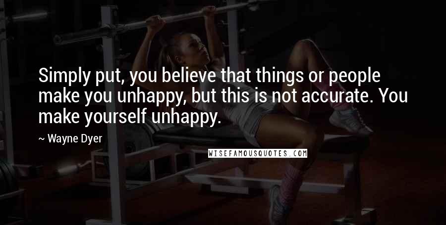 Wayne Dyer Quotes: Simply put, you believe that things or people make you unhappy, but this is not accurate. You make yourself unhappy.