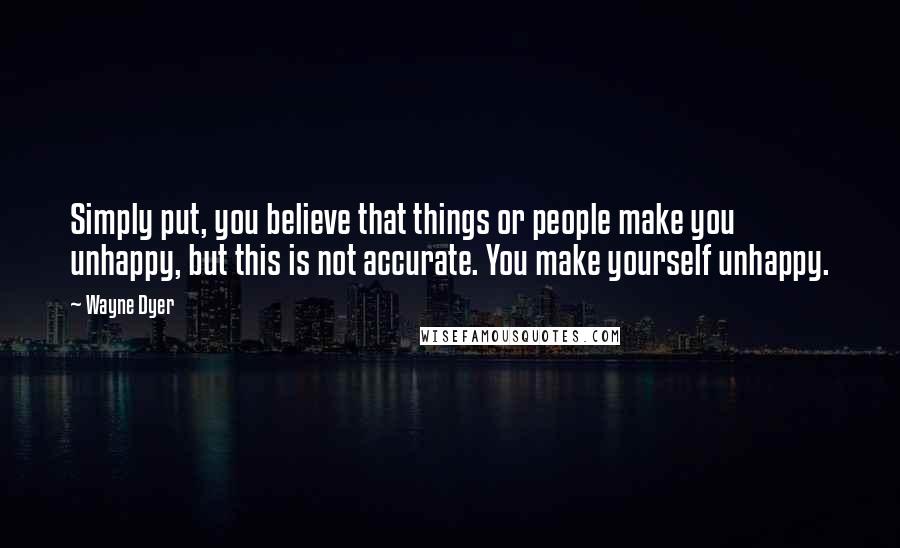 Wayne Dyer Quotes: Simply put, you believe that things or people make you unhappy, but this is not accurate. You make yourself unhappy.