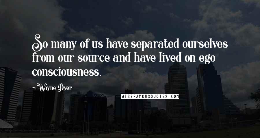 Wayne Dyer Quotes: So many of us have separated ourselves from our source and have lived on ego consciousness.