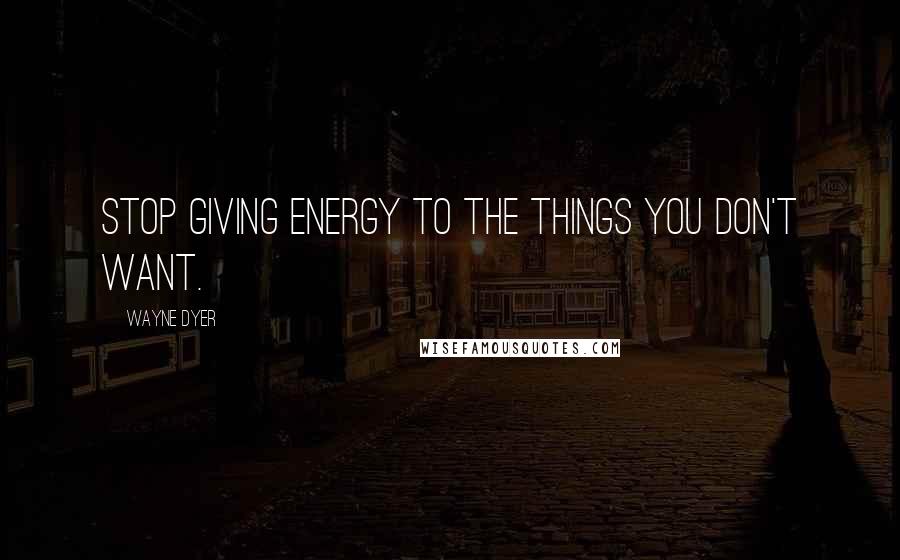 Wayne Dyer Quotes: Stop giving energy to the things you don't want.