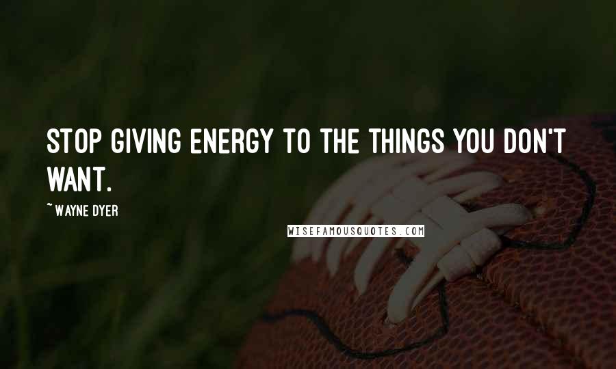 Wayne Dyer Quotes: Stop giving energy to the things you don't want.