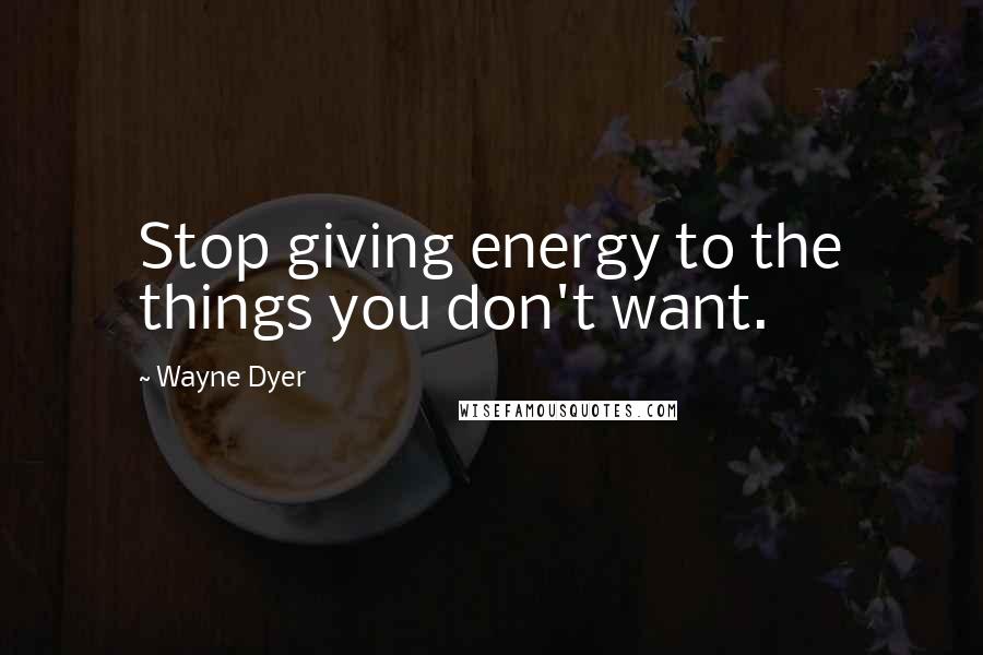 Wayne Dyer Quotes: Stop giving energy to the things you don't want.