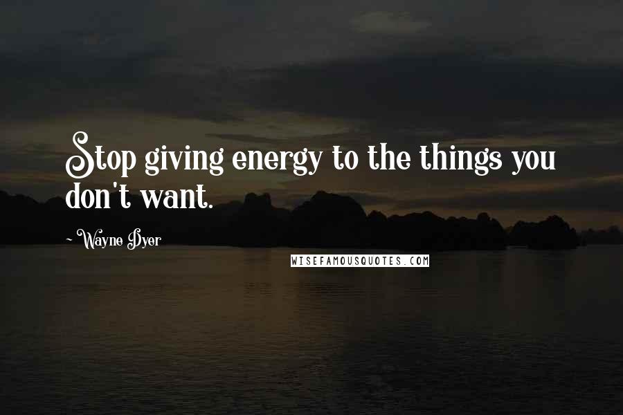 Wayne Dyer Quotes: Stop giving energy to the things you don't want.