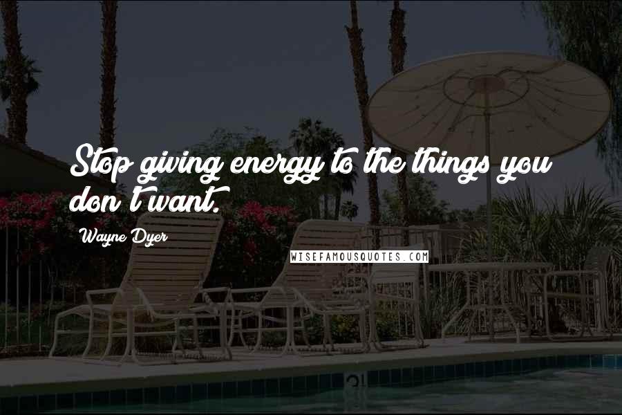 Wayne Dyer Quotes: Stop giving energy to the things you don't want.