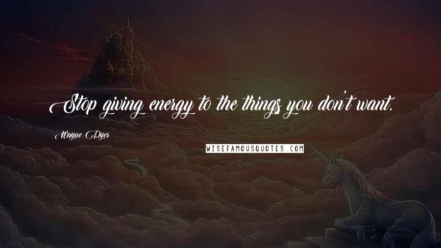 Wayne Dyer Quotes: Stop giving energy to the things you don't want.