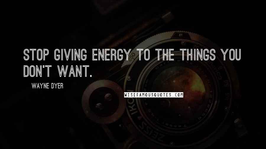 Wayne Dyer Quotes: Stop giving energy to the things you don't want.