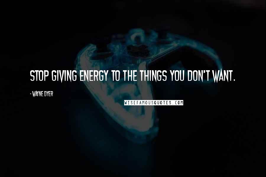 Wayne Dyer Quotes: Stop giving energy to the things you don't want.