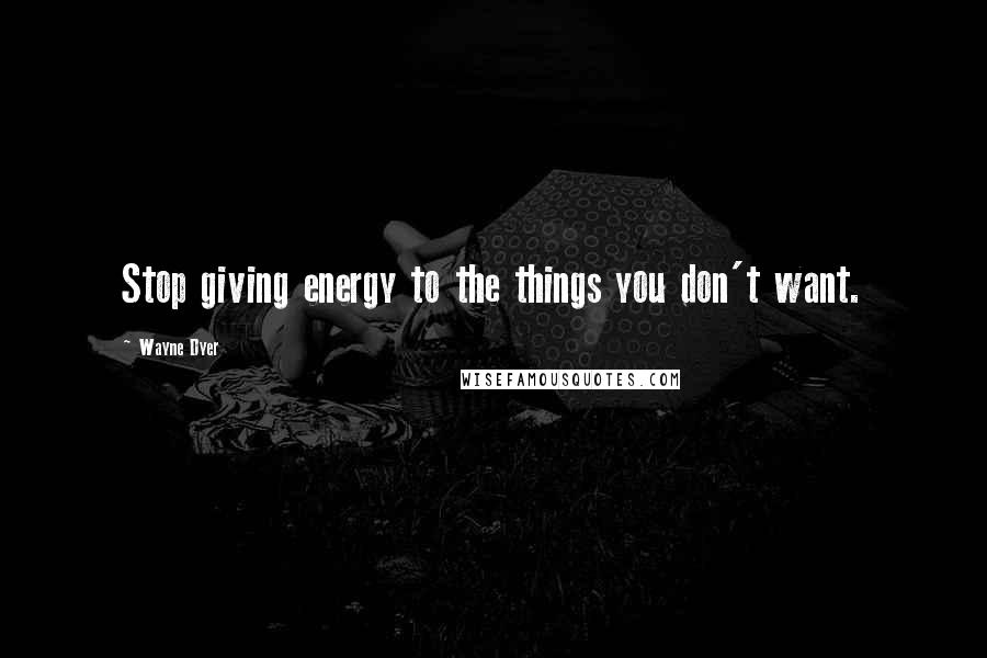 Wayne Dyer Quotes: Stop giving energy to the things you don't want.