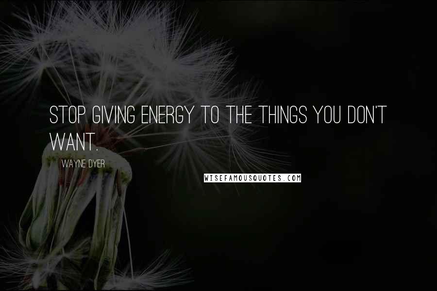 Wayne Dyer Quotes: Stop giving energy to the things you don't want.