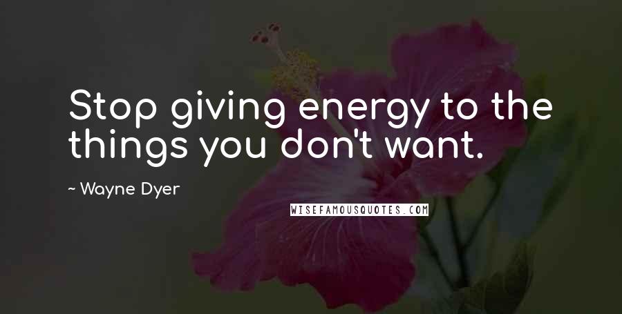 Wayne Dyer Quotes: Stop giving energy to the things you don't want.