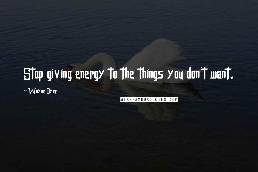 Wayne Dyer Quotes: Stop giving energy to the things you don't want.