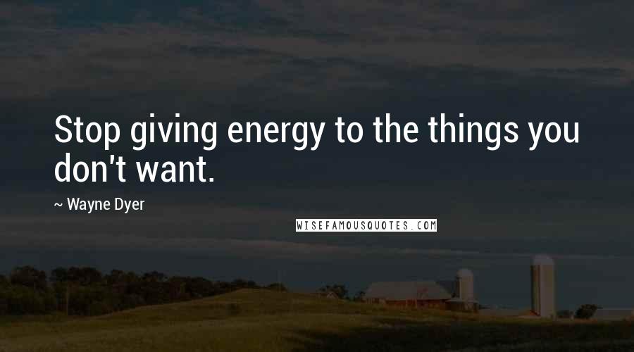 Wayne Dyer Quotes: Stop giving energy to the things you don't want.