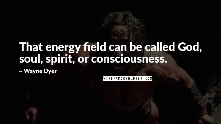 Wayne Dyer Quotes: That energy field can be called God, soul, spirit, or consciousness.