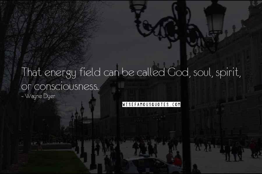 Wayne Dyer Quotes: That energy field can be called God, soul, spirit, or consciousness.