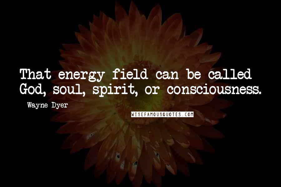 Wayne Dyer Quotes: That energy field can be called God, soul, spirit, or consciousness.