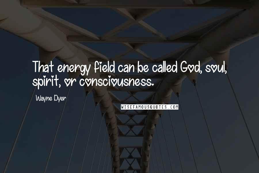 Wayne Dyer Quotes: That energy field can be called God, soul, spirit, or consciousness.