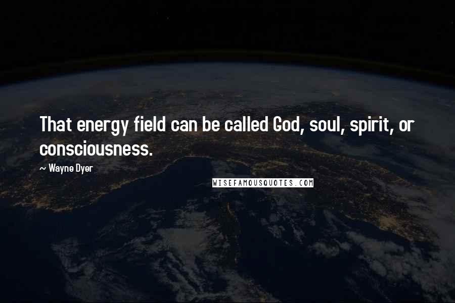 Wayne Dyer Quotes: That energy field can be called God, soul, spirit, or consciousness.