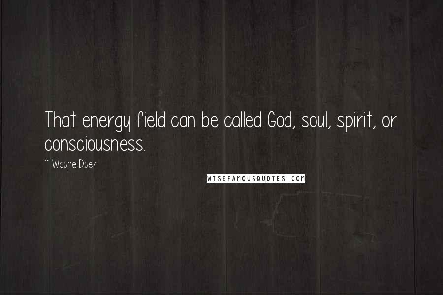 Wayne Dyer Quotes: That energy field can be called God, soul, spirit, or consciousness.